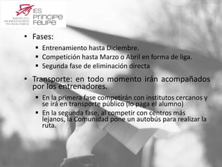 • Fases: 
 Entrenamiento hasta Diciembre. 
 Competición hasta Marzo o Abril en forma de liga. 
 Segunda fase de eliminación directa 
• Transporte: en todo momento irán acompañados 
por los entrenadores. 
 En la primera fase competirán con institutos cercanos y 
se irá en transporte público (lo paga el alumno) 
 En la segunda fase, al competir con centros más 
lejanos, la Comunidad pone un autobús para realizar la 
ruta. 
 