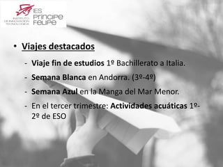 • Viajes destacados 
‐ Viaje fin de estudios 1º Bachillerato a Italia. 
‐ Semana Blanca en Andorra. (3º-4º) 
‐ Semana Azul en la Manga del Mar Menor. 
‐ En el tercer trimestre: Actividades acuáticas 1º- 
2º de ESO 
 