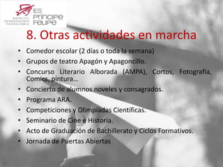 8. Otras actividades en marcha 
• Comedor escolar (2 días o toda la semana) 
• Grupos de teatro Apagón y Apagoncillo. 
• Concurso Literario Alborada (AMPA), Cortos, Fotografía, 
Comics, pintura… 
• Concierto de alumnos noveles y consagrados. 
• Programa ARA. 
• Competiciones y Olimpiadas Científicas. 
• Seminario de Cine e Historia. 
• Acto de Graduación de Bachillerato y Ciclos Formativos. 
• Jornada de Puertas Abiertas 
 