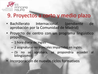 9. Proyectos a corto y medio plazo 
• Bachillerato Internacional. (pendiente de 
aprobación por la Comunidad de Madrid) 
• Proyecto de centro con un programa lingüístico 
propio: 
– 1 hora diaria de inglés 
– 2 asignaturas no troncales impartidas en inglés. 
– (Si no se aprobara, se propondría acceder al 
bilingüismo) 
• Incorporación de nuevos ciclos formativos 
 