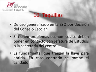 10. Taquillas 
• De uso generalizado en la ESO por decisión 
del Consejo Escolar. 
• Si tienen problemas económicos se deben 
poner en contacto con Jefatura de Estudios 
o la secretaría del centro. 
• Es fundamental que traigan la llave para 
abrirla. En caso contrario se rompe el 
candado. 
 