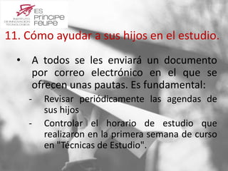 11. Cómo ayudar a sus hijos en el estudio. 
• A todos se les enviará un documento 
por correo electrónico en el que se 
ofrecen unas pautas. Es fundamental: 
‐ Revisar periódicamente las agendas de 
sus hijos 
‐ Controlar el horario de estudio que 
realizaron en la primera semana de curso 
en "Técnicas de Estudio". 
 