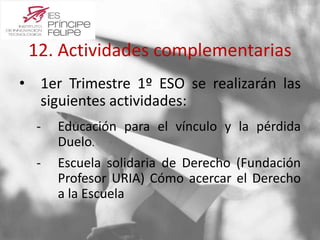 12. Actividades complementarias 
• 1er Trimestre 1º ESO se realizarán las 
siguientes actividades: 
‐ Educación para el vínculo y la pérdida 
Duelo. 
‐ Escuela solidaria de Derecho (Fundación 
Profesor URIA) Cómo acercar el Derecho 
a la Escuela 
 