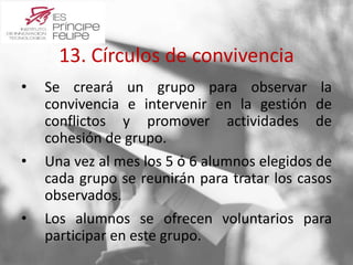 13. Círculos de convivencia 
• Se creará un grupo para observar la 
convivencia e intervenir en la gestión de 
conflictos y promover actividades de 
cohesión de grupo. 
• Una vez al mes los 5 ó 6 alumnos elegidos de 
cada grupo se reunirán para tratar los casos 
observados. 
• Los alumnos se ofrecen voluntarios para 
participar en este grupo. 
 