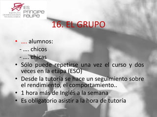 16. EL GRUPO 
• …. alumnos: 
- …. chicos 
- …. chicas 
• Sólo puede repetirse una vez el curso y dos 
veces en la etapa (ESO) 
• Desde la tutoría se hace un seguimiento sobre 
el rendimiento, el comportamiento.. 
• 1 hora más de Inglés a la semana 
• Es obligatorio asistir a la hora de tutoría 
 