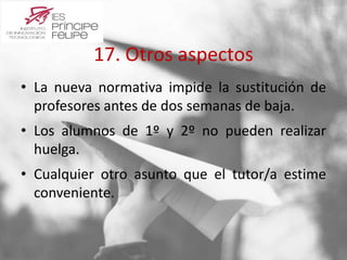 17. Otros aspectos 
• La nueva normativa impide la sustitución de 
profesores antes de dos semanas de baja. 
• Los alumnos de 1º y 2º no pueden realizar 
huelga. 
• Cualquier otro asunto que el tutor/a estime 
conveniente. 
 