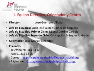 1. Equipo Directivo, Orientador y Centro 
• Director: José Guerrero Villoria 
• Jefe de Estudios: Juan José Laínez Gómez de Requena 
• Jefe de Estudios Primer Ciclo: Miguel Cerrillo Carbajo 
• Jefe de Estudios Segundo Ciclo: Concepción Márquez Andrades 
• Orientador: José María Fernández 
• El centro: 
- Teléfono: 91 314 63 12 
- Fax: 91 315 98 95 
- Correo: ies.principefelipe.madrid@educa.madrid.org 
- Página web: http://www.principefelipe.villatic.org/ 
 
