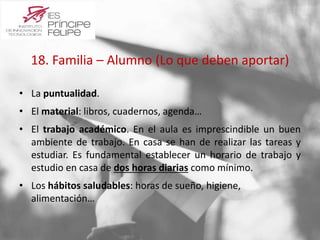 18. Familia – Alumno (Lo que deben aportar) 
• La puntualidad. 
• El material: libros, cuadernos, agenda… 
• El trabajo académico. En el aula es imprescindible un buen 
ambiente de trabajo. En casa se han de realizar las tareas y 
estudiar. Es fundamental establecer un horario de trabajo y 
estudio en casa de dos horas diarias como mínimo. 
• Los hábitos saludables: horas de sueño, higiene, 
alimentación… 
 