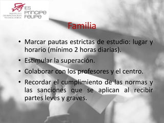 Familia 
• Marcar pautas estrictas de estudio: lugar y 
horario (mínimo 2 horas diarias). 
• Estimular la superación. 
• Colaborar con los profesores y el centro. 
• Recordar el cumplimiento de las normas y 
las sanciones que se aplican al recibir 
partes leves y graves. 
 