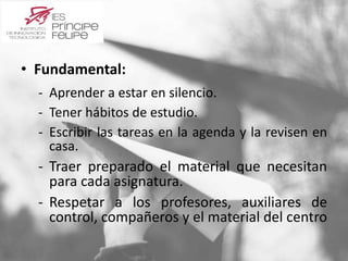 • Fundamental: 
‐ Aprender a estar en silencio. 
‐ Tener hábitos de estudio. 
‐ Escribir las tareas en la agenda y la revisen en 
casa. 
‐ Traer preparado el material que necesitan 
para cada asignatura. 
‐ Respetar a los profesores, auxiliares de 
control, compañeros y el material del centro 
 