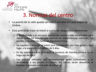 3. Normas del centro 
• La puerta de la calle queda cerrada 5 minutos en cada toque de 
timbre. 
• Está prohibido traer el móvil o cualquier dispositivo electrónico: 
– El profesorado y el personal auxiliar de control están autorizados para 
retirar todos los móviles que usen en las dependencias cubiertas, los 
pasillos o durante las horas de Educación Física. 
– La negativa a entregar el móvil será considerada una falta grave y dará 
lugar a la expulsión inmediata de 5 días. 
– En los exámenes está prohibida la tenencia de móviles aunque no se 
haga uso de ellos. 
– Los móviles retirados con amonestación serán custodiados y se 
devolverán a los padres o tutores, los demás serán devueltos al 
finalizar la jornada por el Jefe de Estudios. 
 