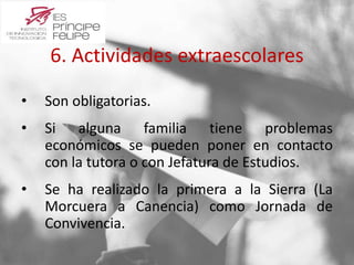 6. Actividades extraescolares 
• Son obligatorias. 
• Si alguna familia tiene problemas 
económicos se pueden poner en contacto 
con la tutora o con Jefatura de Estudios. 
• Se ha realizado la primera a la Sierra (La 
Morcuera a Canencia) como Jornada de 
Convivencia. 
 