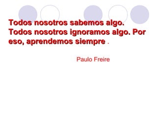 Todos nosotros sabemos algo.Todos nosotros sabemos algo.
Todos nosotros ignoramos algo. PorTodos nosotros ignoramos algo. Por
eso, aprendemos siempreeso, aprendemos siempre .
Paulo Freire
 