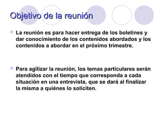ObjetivoObjetivo de la reuniónde la reunión
La reunión es para hacer entrega de los boletines y
dar conocimiento de los contenidos abordados y los
contenidos a abordar en el próximo trimestre.
Para agilizar la reunión, los temas particulares serán
atendidos con el tiempo que corresponda a cada
situación en una entrevista, que se dará al finalizar
la misma a quiénes lo soliciten.
 