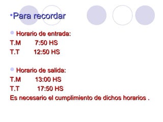 •Para recordarPara recordar
Horario de entrada:Horario de entrada:
T.M 7:50 HST.M 7:50 HS
T.T 12:50 HST.T 12:50 HS
Horario de salida:Horario de salida:
T.M 13:00 HST.M 13:00 HS
T.T 17:50 HST.T 17:50 HS
Es necesario el cumplimiento de dichos horarios .Es necesario el cumplimiento de dichos horarios .
 
