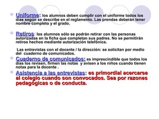  UniformeUniforme:: los alumnos deben cumplir con el uniforme todos los
días según se describe en el reglamento. Las prendas deberán tener
nombre completo y el grado.
 RetirosRetiros: los alumnos sólo se podrán retirar con las personas
autorizadas en la ficha que completan sus padres. No se permitirán
retiros hechos mediante autorización telefónica.
Las entrevistas con el docente / la dirección: se solicitan por medio
del cuaderno de comunicados.
 Cuaderno de comunicados:Cuaderno de comunicados: es imprescindible que todos los
días los revisen, firmen las notas y avisen a los niños cuando tienen
notas para la docente .
 Asistencia a las entrevistasAsistencia a las entrevistas:: es primordial acercarsees primordial acercarse
al colegio cuando son convocados. Sea por razonesal colegio cuando son convocados. Sea por razones
pedagógicas o de conducta.pedagógicas o de conducta.
 