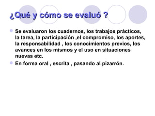 ¿Qué y¿Qué y cómo se evaluó ?cómo se evaluó ?
Se evaluaron los cuadernos, los trabajos prácticos,
la tarea, la participación ,el compromiso, los aportes,
la responsabilidad , los conocimientos previos, los
avances en los mismos y el uso en situaciones
nuevas etc.
En forma oral , escrita , pasando al pizarrón.
 