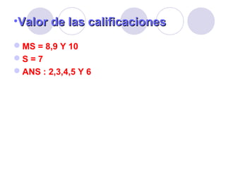 •Valor de las calificacionesValor de las calificaciones
MS = 8,9 Y 10
S = 7
ANS : 2,3,4,5 Y 6
 
