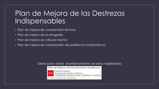 Plan de Mejora de las Destrezas
Indispensables
• Plan de mejora de comprensión lectora.
• Plan de mejora de la ortografía.
• Plan de mejora de cálculo mental.
• Plan de mejora de comprensión de problemas matemáticos.
Dedicación diaria al entrenamiento de estas habilidades
 
