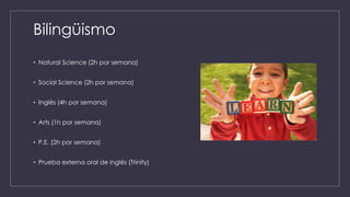 Bilingüismo
• Natural Science (2h por semana)
• Social Science (2h por semana)
• Inglés (4h por semana)
• Arts (1h por semana)
• P.E. (2h por semana)
• Prueba externa oral de inglés (Trinity)
 