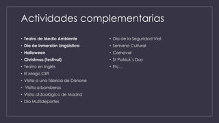 Actividades complementarias
• Teatro de Medio Ambiente
• Día de Inmersión Lingüística
• Halloween
• Christmas (festival)
• Teatro en Inglés
• El Mago Cliff
• Visita a una fábrica de Danone
• Visita a bomberos
• Visita al Zoológico de Madrid
• Día Multideportes
• Día de la Seguridad Vial
• Semana Cultural
• Carnaval
• St Patrick´s Day
• Etc…
 