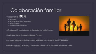 Colaboración familiar
• Cooperativa 30 €
• Más justo
• Más diligente para el profesor
• Más cómodo
• Obligatorio en el centro
• Colaboración en talleres y actividades de aula/centro.
• Participación en la Asociación de Padres.
• Actualización de autorizaciones y teléfonos de contacto (en SECRETARIA)
• Respetar plazos de entrega de autorizaciones de actividades e informaciones.
 