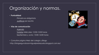 Organización y normas.
• Puntualidad
Primaria es obligatoria
Justificar por escrito
• Vías de comunicación
Agenda
Tutorías Miércoles: 12:30-13:30 horas
Septiembre y Junio: 13:00-14:00 horas
• Consultar página Web del colegio y Blogs:
http://blogsegundosanmiguelpedrezuela.blogspot.com.es/
 