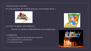• Marcar la ropa, mochilas...
• En casa disponer de material (estuche, diccionarios, libros...)
• Los niños no deben venir enfermos.
Revisar sus cabezas habitualmente por la pediculosis.
• Cumpleaños:
 no nos encargamos de repartir las invitaciones
 los celebramos sin comida extra
 no traer chucherías
 