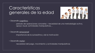 Características
generales de la edad
• Desarrollo cognitivo:
período de operaciones concretas – necesidad de una metodología activa,
apoyo visual, actividades manipulativas…
• Desarrollo emocional:
importancia de la autoestima y de la motivación
• Desarrollo motor:
necesidad del juego, movimiento y actividades manipulativas
 