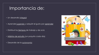 Importancia de:
• Un desarrollo integral
• Aprender jugando y adquirir el gusto por aprender
• Distribuir los tiempos de trabajo y de ocio
• Hábitos de estudio (un poquito cada día)
• Desarrollo de la autonomía
 