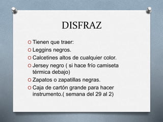 DISFRAZ
O Tienen que traer:
O Leggins negros.
O Calcetines altos de cualquier color.
O Jersey negro ( si hace frío camiseta
térmica debajo)
O Zapatos o zapatillas negras.
O Caja de cartón grande para hacer
instrumento.( semana del 29 al 2)
 
