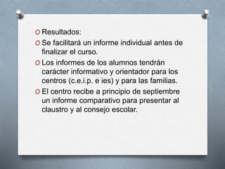 O Resultados:
O Se facilitará un informe individual antes de
finalizar el curso.
O Los informes de los alumnos tendrán
carácter informativo y orientador para los
centros (c.e.i.p. e ies) y para las familias.
O El centro recibe a principio de septiembre
un informe comparativo para presentar al
claustro y al consejo escolar.
 