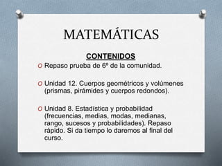 MATEMÁTICAS
CONTENIDOS
O Repaso prueba de 6º de la comunidad.
O Unidad 12. Cuerpos geométricos y volúmenes
(prismas, pirámides y cuerpos redondos).
O Unidad 8. Estadística y probabilidad
(frecuencias, medias, modas, medianas,
rango, sucesos y probabilidades). Repaso
rápido. Si da tiempo lo daremos al final del
curso.
 
