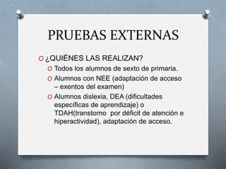 PRUEBAS EXTERNAS
O ¿QUIÉNES LAS REALIZAN?
O Todos los alumnos de sexto de primaria.
O Alumnos con NEE (adaptación de acceso
– exentos del examen)
O Alumnos dislexia, DEA (dificultades
específicas de aprendizaje) o
TDAH(transtorno por déficit de atención e
hiperactividad), adaptación de acceso.
 