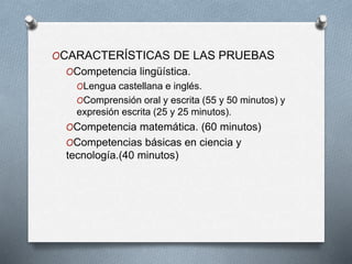 OCARACTERÍSTICAS DE LAS PRUEBAS
OCompetencia lingüística.
OLengua castellana e inglés.
OComprensión oral y escrita (55 y 50 minutos) y
expresión escrita (25 y 25 minutos).
OCompetencia matemática. (60 minutos)
OCompetencias básicas en ciencia y
tecnología.(40 minutos)
 