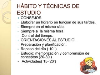 HÁBITO Y TÉCNICAS DE
ESTUDIO
 CONSEJOS.
- Elaborar un horario en función de sus tardes.
- Siempre en el mismo sitio.
- Siempre a la misma hora.
-  Control del tiempo.
• ORIENTACIONES AL ESTUDIO.
- Preparación y planificación.
- Repaso del día ( 10 „)
- Estudio: memorización y comprensión de
  conceptos (20-30‟)
- Actividades( 15- 20‟)
 
