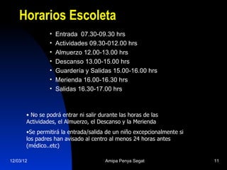 Horarios Escoleta
                •   Entrada 07.30-09.30 hrs
                •   Actividades 09.30-012.00 hrs
                •   Almuerzo 12.00-13.00 hrs
                •   Descanso 13.00-15.00 hrs
                •   Guardería y Salidas 15.00-16.00 hrs
                •   Merienda 16.00-16.30 hrs
                •   Salidas 16.30-17.00 hrs



       • No se podrá entrar ni salir durante las horas de las
       Actividades, el Almuerzo, el Descanso y la Merienda
       •Se permitirá la entrada/salida de un niño excepcionalmente si
       los padres han avisado al centro al menos 24 horas antes
       (médico..etc)

12/03/12                               Amipa Penya Segat                11
 