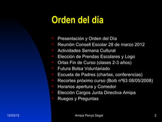 Orden del día
              Presentación y Orden del Día
              Reunión Consell Escolar 28 de marzo 2012
              Actividades Semana Cultural
              Elección de Prendas Escolares y Logo
              Orlas Fin de Curso (clases 2-3 años)
              Futura Bolsa Voluntariado
              Escuela de Padres (charlas, conferencias)
              Recortes próximo curso (Boib nº63 08/05/2008)
              Horarios apertura y Comedor
              Elección Cargos Junta Directiva Amipa
              Ruegos y Preguntas


12/03/12               Amipa Penya Segat                       2
 