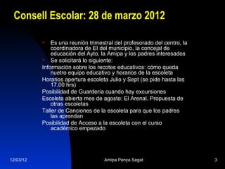 Consell Escolar: 28 de marzo 2012

              Es una reunión trimestral del profesorado del centro, la
               coordinadora de EI del municipio, la concejal de
               educación del Ayto, la Amipa y los padres interesados
              Se solicitará lo siguiente:
           Información sobre los recotes educativos: cómo queda
               nuetro equipo educativo y horarios de la escoleta
           Horarios apertura escoleta Julio y Sept (se pide hasta las
               17.00 hrs)
           Posibilidad de Guardería cuando hay excursiones
           Escoleta abierta mes de agosto: El Arenal. Propuesta de
               otras escoletas
           Taller de Canciones de la escoleta para que los padres
               las aprendan
           Posibilidad de Acceso a la escoleta con el curso
               académico empezado




12/03/12                            Amipa Penya Segat                     3
 