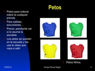 Petos
   Petos para colocar
    sobre la cualquier
    prenda
   Para salidas,
    excursiones…
   Precio: pendiente ver
    si lo asume la
    escoleta
   Los petos se quedan
    en la escuela y los
    usa la clase que
    vaya a salir




                                                   Petos Niños
12/03/12                    Amipa Penya Segat                     4
 