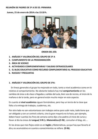 REUNIÓN DE PADRES DE 5º A DE ED. PRIMARIA
Jueves, 21 de enero de 2014 a las 13:10 h.

ORDEN DEL DÍA
1.
2.
3.
4.
5.
6.

ANÁLISIS Y VALORACIÓN DEL GRUPO DE 5º A
CUMPLIMIENTO DE LA PROGRAMACIÓN
ÁREA DE SCIENCE
ACTIVIDADES COMPLEMENTARIAS Y SALIDAS EXTRAESCOLARES
EL BLOG EDUCATIVO COMO RECURSO COMPLEMENTARIO AL PROCESO EDUCATIVO
RUEGOS Y PREGUNTAS

1. ANÁLISIS Y VALORACIÓN DEL GRUPO DE 5ºA:
En líneas generales el grupo ha mejorado en todo, tanto a nivel académico como en lo
relativo al comportamiento. No obstante todavía hay mal comportamiento en los
cambios de área o de clase o llegadas y salidas del aula, bien sea de recreo, al inicio de la
mañana o de la tarde, pero en general están mucho mejor en este aspecto.
En cuanto al nivel académico siguen formándose, pero hay un tercio de la clase que
falta a la entrega de trabajos, cuadernos, etc.
Por otro lado no son voluntariosos con trabajos extras para subir nota, todo tiene que
ser obligado y con un control a diario, sino la gran mayoría no lo hace, por ejemplo,
deben hacer cuentas los fines de semana como dije a los padres al inicio de curso y
llevar al día las áreas de Lengua( 3 IN ) y Matemáticas(5 IN) ; consultar el blog, etc….
En las áreas que más flojos están es en Inglés y Matemáticas, ya que hay que llevarlo al
día y es acumulativo en cuanto a conocimientos se refiere. (9 IN).

 