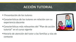 ACCIÓN TUTORIAL
Presentación de los tutores
Características de los tutores en relación con su
experiencia docente
Características más relevantes del “Plan de acción
tutorial” en el curso vigente
Horario de atención del tutor a las familias y vías de
contacto