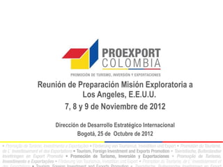 Reunión de Preparación Misión Exploratoria a
             Los Angeles, E.E.U.U.
       7, 8 y 9 de Noviembre de 2012

     Dirección de Desarrollo Estratégico Internacional
              Bogotá, 25 de Octubre de 2012
 