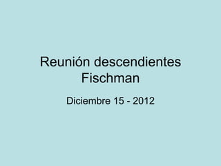 Reunión descendientes
      Fischman
   Diciembre 15 - 2012
 