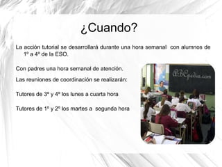 ¿Cuando?
La acción tutorial se desarrollará durante una hora semanal con alumnos de
1º a 4º de la ESO.
Con padres una hora semanal de atención.
Las reuniones de coordinación se realizarán:
Tutores de 3º y 4º los lunes a cuarta hora
Tutores de 1º y 2º los martes a segunda hora

 