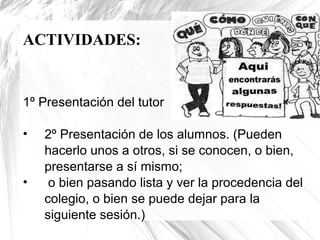 ACTIVIDADES:

1º Presentación del tutor
•

•

2º Presentación de los alumnos. (Pueden
hacerlo unos a otros, si se conocen, o bien,
presentarse a sí mismo;
o bien pasando lista y ver la procedencia del
colegio, o bien se puede dejar para la
siguiente sesión.)

 