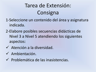 Tarea de Extensión:
Consigna
1-Seleccione un contenido del área y asignatura
indicada.
2-Elabore posibles secuencias didácticas de
Nivel 3 a Nivel 5 atendiendo los siguientes
aspectos:
 Atención a la diversidad.
 Ambientación.
 Problemática de las inasistencias.
 