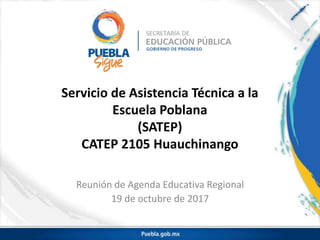 Servicio de Asistencia Técnica a la
Escuela Poblana
(SATEP)
CATEP 2105 Huauchinango
Reunión de Agenda Educativa Regional
19 de octubre de 2017
 