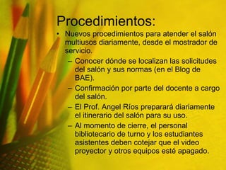 Procedimientos: Nuevos procedimientos para atender el salón multiusos diariamente, desde el mostrador de servicio. Conocer dónde se localizan las solicitudes del salón y sus normas (en el Blog de BAE). Confirmación por parte del docente a cargo del salón. El Prof. Angel Ríos preparará diariamente el itinerario del salón para su uso. Al momento de cierre, el personal bibliotecario de turno y los estudiantes asistentes deben cotejar que el video proyector y otros equipos esté apagado. 