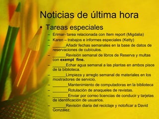 Noticias de última hora Tareas especiales Erimar- tarea relacionada con Item report (Migdalia) Karen – trabajos e informes especiales (Ketty) ______Añadir fechas semanales en la base de datos de reservaciones de cubículos. ______Revisión semanal de libros de Reserva y multas con  exempt  fine. ______Echar agua semanal a las plantas en ambos pisos de la biblioteca. ______Limpieza y arreglo semanal de materiales en los mostradores de servicio. _______Mantenimiento de computadoras en la biblioteca _______Rotulación de anaqueles de revistas. _______Enviar por correo licencias de conducir y tarjetas de identificación de usuarios. ______Revisión diaria del reciclaje y notoficar a David González. 